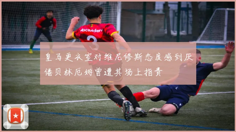皇马更衣室对维尼修斯态度感到厌倦贝林厄姆曾遭其场上指责