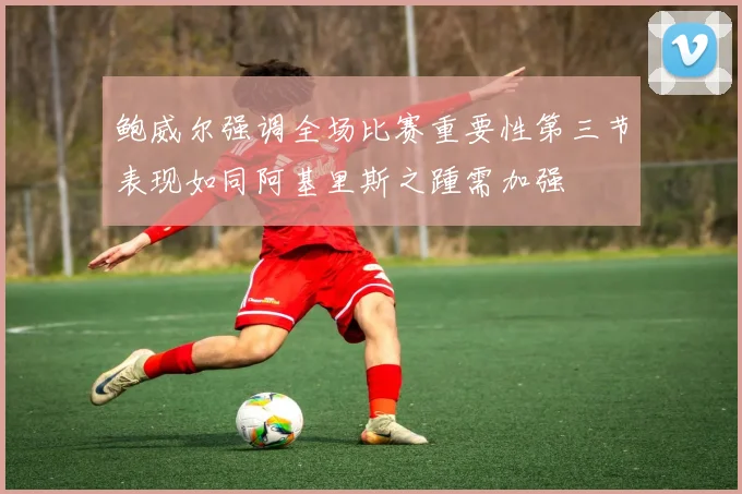 鲍威尔强调全场比赛重要性第三节表现如同阿基里斯之踵需加强