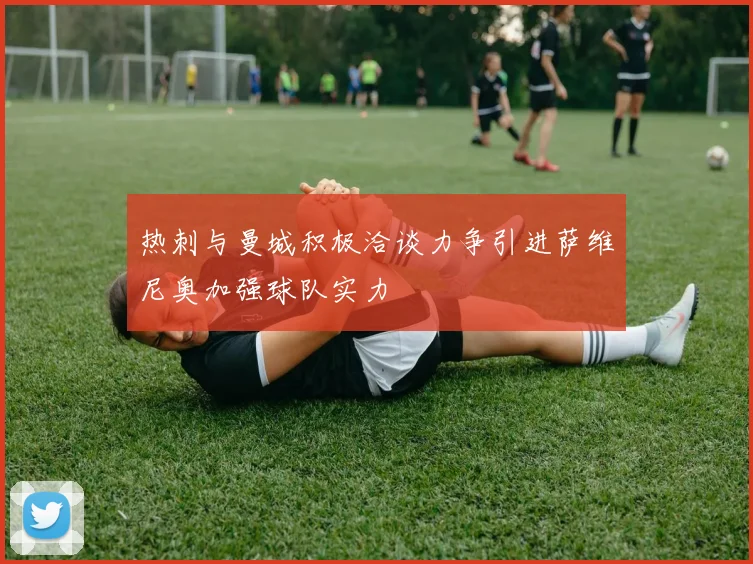 热刺与曼城积极洽谈力争引进萨维尼奥加强球队实力
