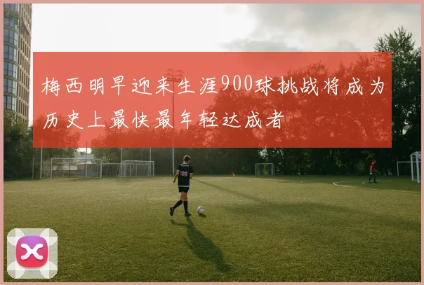 梅西明早迎来生涯900球挑战将成为历史上最快最年轻达成者