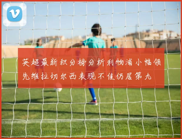 英超最新积分榜分析利物浦小幅领先维拉切尔西表现不佳仍居第九