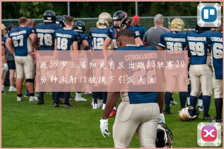 近59岁三浦知良首发出战J3联赛20分钟未射门被换下引发关注