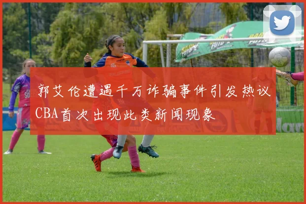 郭艾伦遭遇千万诈骗事件引发热议CBA首次出现此类新闻现象