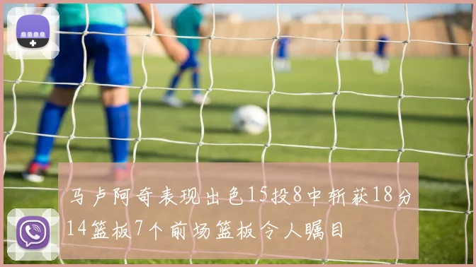 马卢阿奇表现出色15投8中斩获18分14篮板7个前场篮板令人瞩目