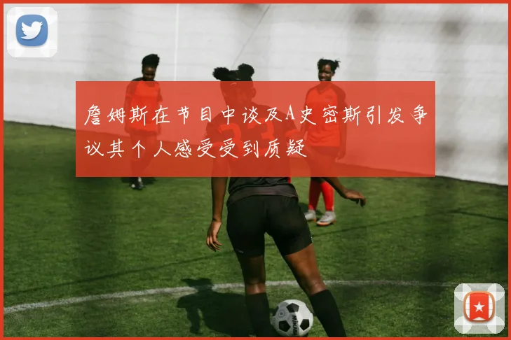 詹姆斯在节目中谈及A史密斯引发争议其个人感受受到质疑