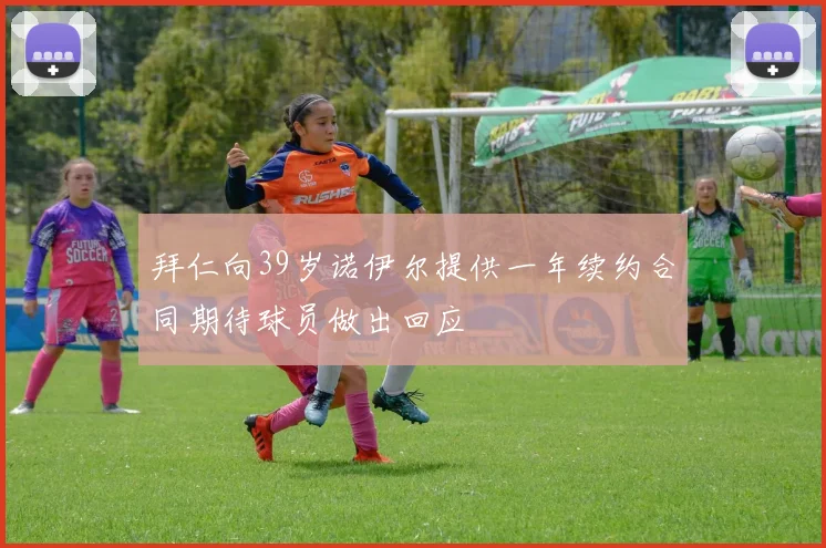 拜仁向39岁诺伊尔提供一年续约合同期待球员做出回应