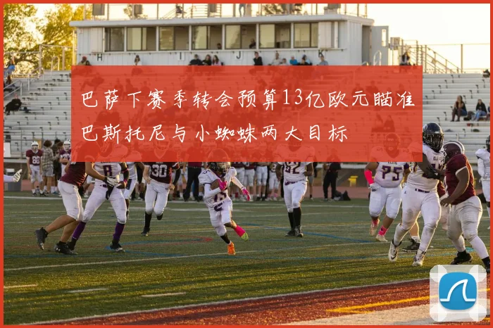 巴萨下赛季转会预算13亿欧元瞄准巴斯托尼与小蜘蛛两大目标