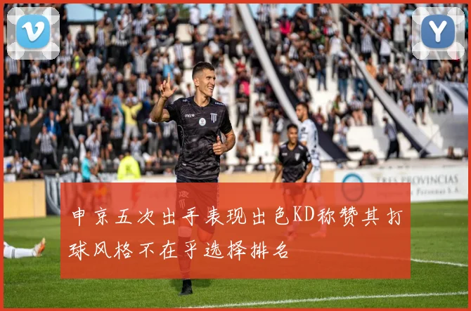 申京五次出手表现出色KD称赞其打球风格不在乎选择排名