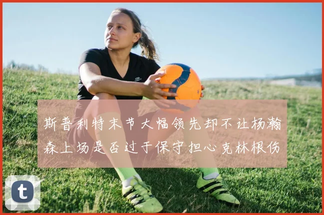 斯普利特末节大幅领先却不让杨瀚森上场是否过于保守担心克林根伤情吗