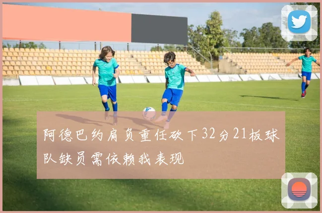 阿德巴约肩负重任砍下32分21板球队缺员需依赖我表现