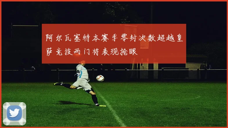 阿尔瓦塞特本赛季零封次数超越皇萨竞技两门将表现抢眼