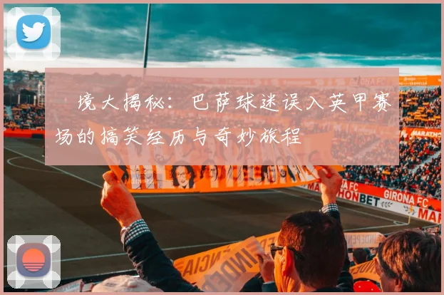 囧境大揭秘：巴萨球迷误入英甲赛场的搞笑经历与奇妙旅程