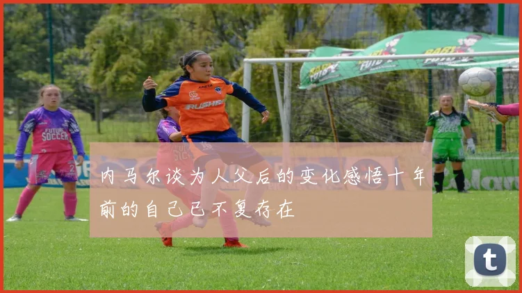 内马尔谈为人父后的变化感悟十年前的自己已不复存在