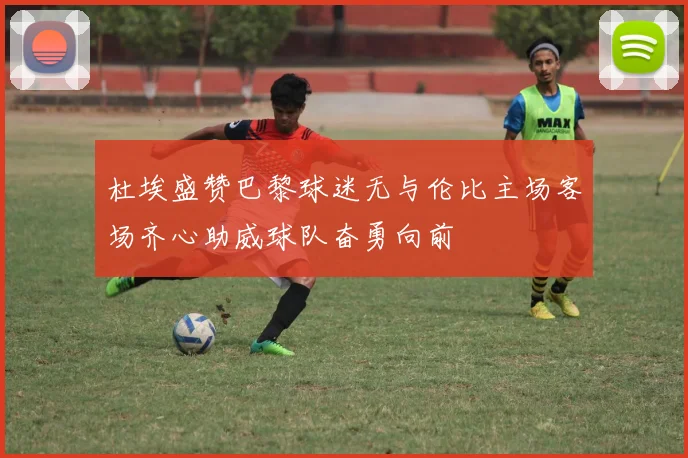 杜埃盛赞巴黎球迷无与伦比主场客场齐心助威球队奋勇向前