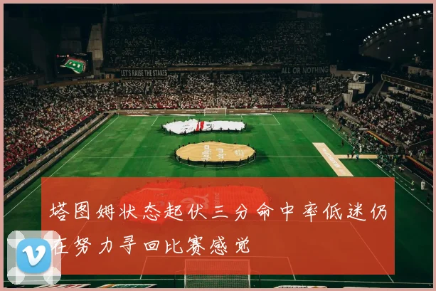 塔图姆状态起伏三分命中率低迷仍在努力寻回比赛感觉