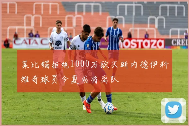 莱比锡拒绝1000万欧买断内德伊科维奇球员今夏或将离队