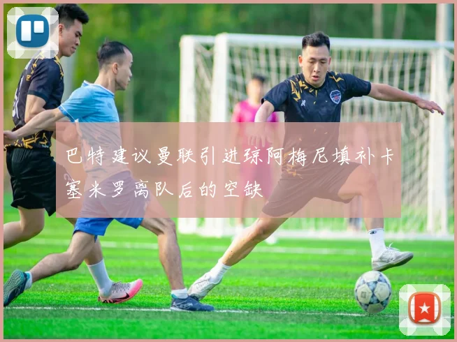 巴特建议曼联引进琼阿梅尼填补卡塞米罗离队后的空缺