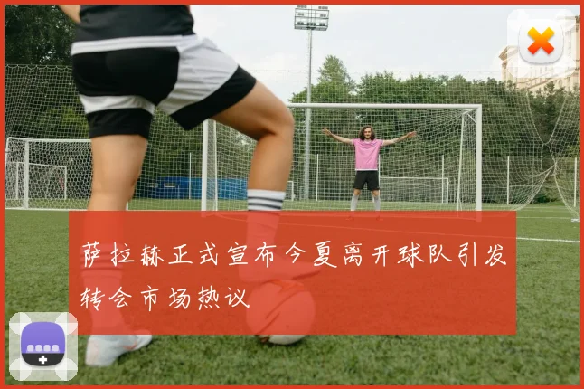 萨拉赫正式宣布今夏离开球队引发转会市场热议
