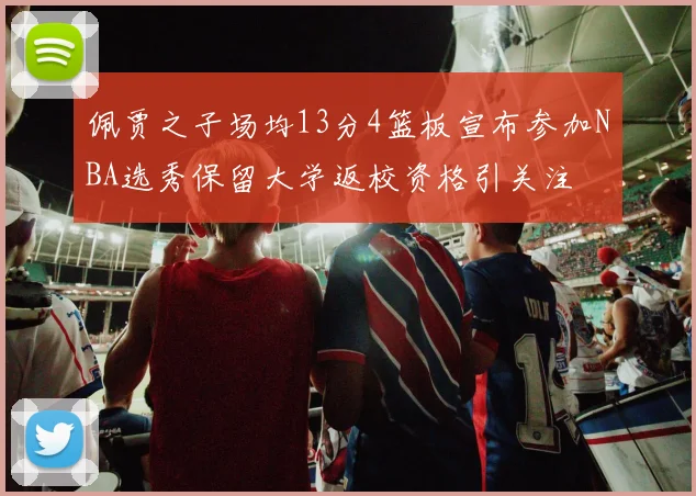 佩贾之子场均13分4篮板宣布参加NBA选秀保留大学返校资格引关注