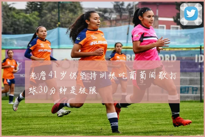 老詹41岁仍坚持训练吃葡萄间歇打球30分钟是极限
