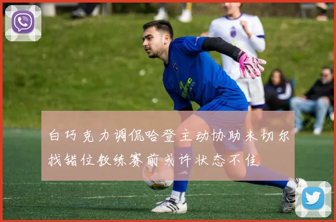 白巧克力调侃哈登主动协助米切尔找错位教练赛前或许状态不佳