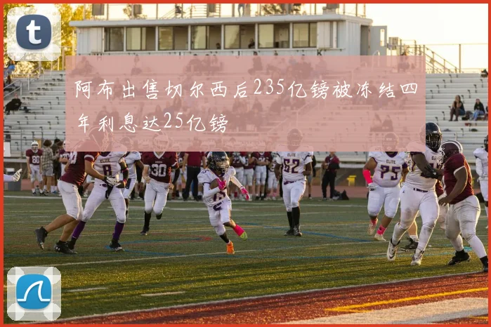 阿布出售切尔西后235亿镑被冻结四年利息达25亿镑