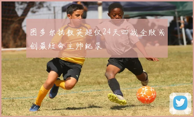 图多尔执教英超仅24天四战全败或创最短命主帅纪录