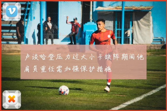 卢谈哈登压力过大小卡缺阵期间他肩负重任需加强保护措施